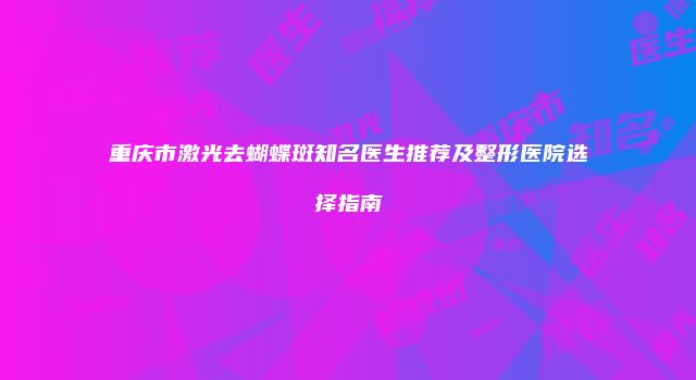 重庆市激光去蝴蝶斑知名医生推荐及整形医院选择指南