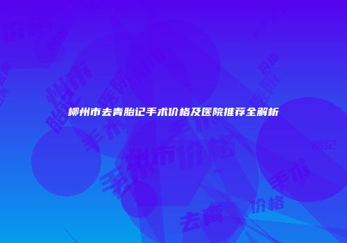 柳州市去青胎记手术价格及医院推荐全解析