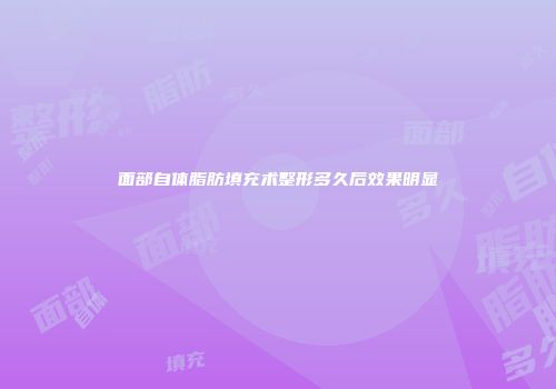 面部自体脂肪填充术整形多久后效果明显