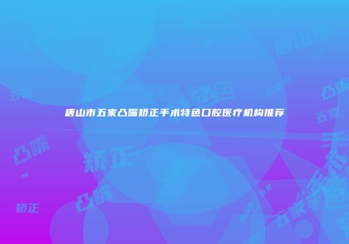 唐山市五家凸嘴矫正手术特色口腔医疗机构推荐