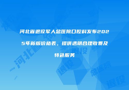 河北省退役军人总医院口腔科发布2025年新版价格表，提供透明合理收费及特色服务