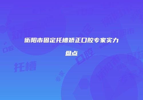 衡阳市固定托槽矫正口腔专家实力盘点