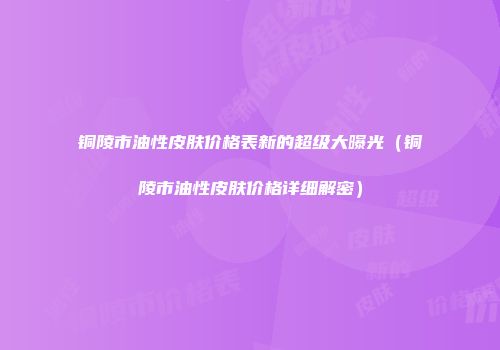 铜陵市油性皮肤价格表新的超级大曝光（铜陵市油性皮肤价格详细解密）