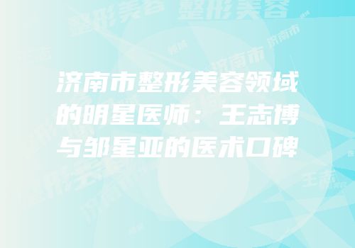 济南市整形美容领域的明星医师：王志博与邹星亚的医术口碑