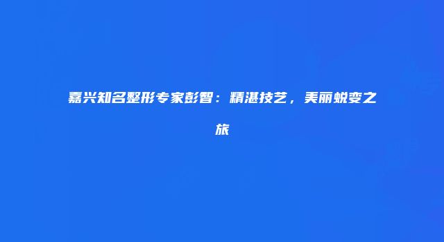 嘉兴知名整形专家彭智：精湛技艺，美丽蜕变之旅