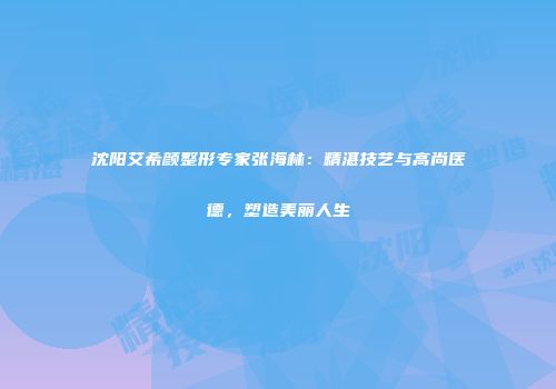 沈阳艾希颜整形专家张海林：精湛技艺与高尚医德，塑造美丽人生