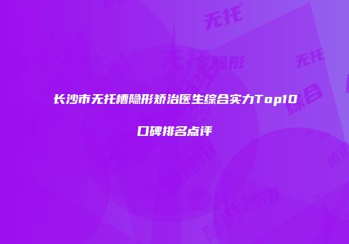 长沙市无托槽隐形矫治医生综合实力Top10口碑排名点评