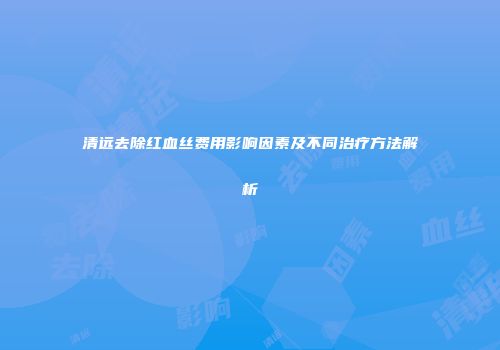 清远去除红血丝费用影响因素及不同治疗方法解析