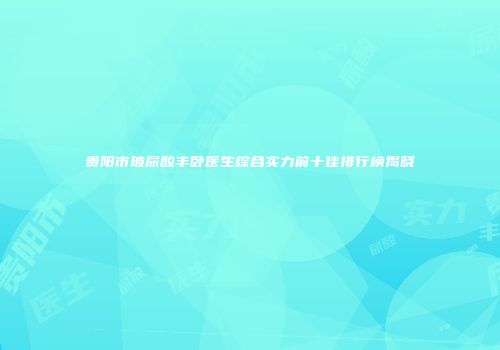 贵阳市玻尿酸丰卧医生综合实力前十佳排行榜揭晓