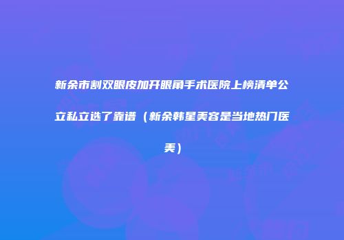 新余市割双眼皮加开眼角手术医院上榜清单公立私立选了靠谱（新余韩星美容是当地热门医美）