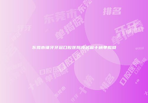 东莞市镶牙牙冠口腔医院排名前十榜单揭晓