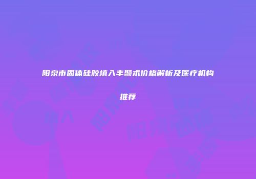 阳泉市固体硅胶植入丰颞术价格解析及医疗机构推荐