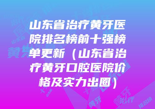 山东省治疗黄牙医院排名榜前十强榜单更新（山东省治疗黄牙口腔医院价格及实力出圈）