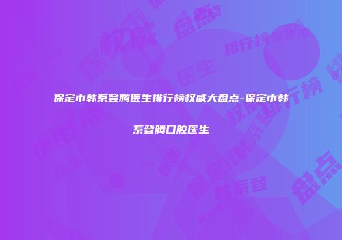 保定市韩系登腾医生排行榜权威大盘点-保定市韩系登腾口腔医生