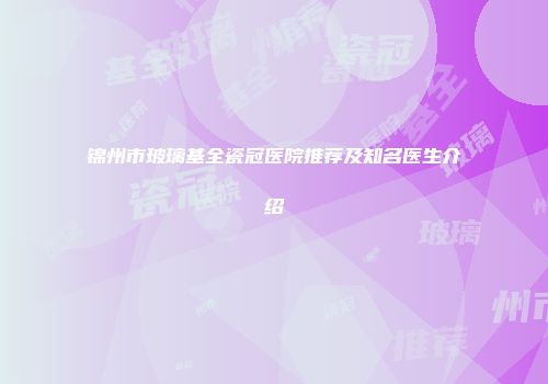 锦州市玻璃基全瓷冠医院推荐及知名医生介绍