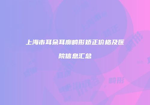 上海市耳朵耳廓畸形矫正价格及医院信息汇总