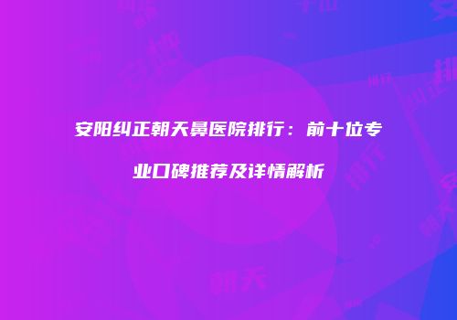 安阳纠正朝天鼻医院排行：前十位专业口碑推荐及详情解析