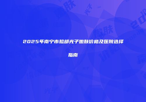 2025年南宁市脸部光子嫩肤价格及医院选择指南