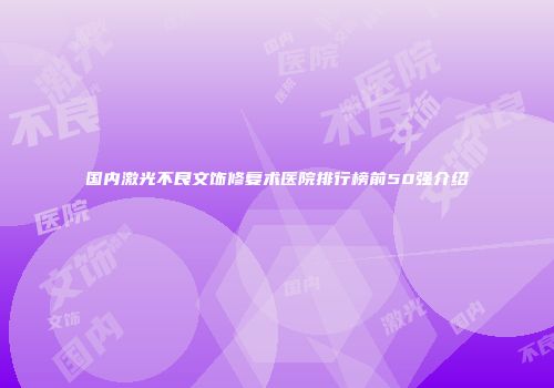 国内激光不良文饰修复术医院排行榜前50强介绍
