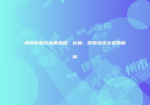 湖州市激光祛黄褐斑：价格、医院选择与案例解析