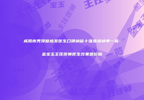 咸阳市秃顶做植发医生口碑榜前十强靠谱榜单一览-金宝玉主任医师医生效果图价格