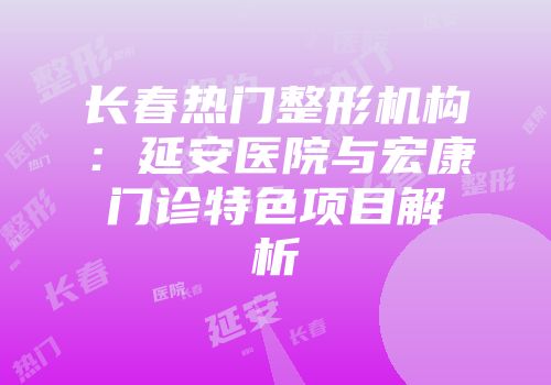 长春热门整形机构：延安医院与宏康门诊特色项目解析