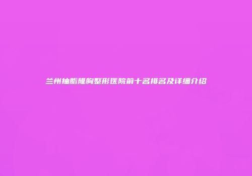 兰州抽脂隆胸整形医院前十名排名及详细介绍