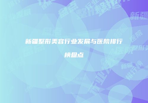 新疆整形美容行业发展与医院排行榜盘点