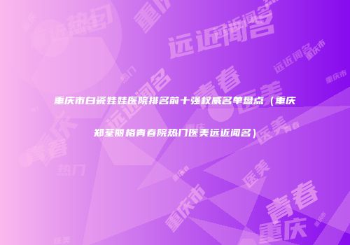 重庆市白瓷娃娃医院排名前十强权威名单盘点（重庆郑荃丽格青春院热门医美远近闻名）