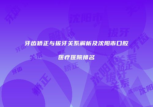牙齿矫正与拔牙关系解析及沈阳市口腔医疗医院排名