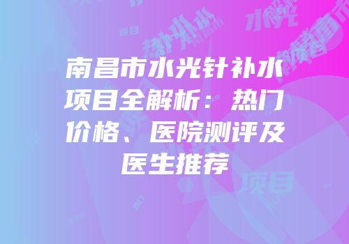 南昌市水光针补水项目全解析：热门价格、医院测评及医生推荐
