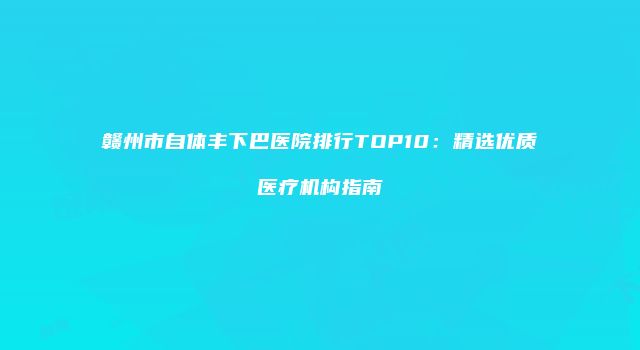 赣州市自体丰下巴医院排行TOP10：精选优质医疗机构指南