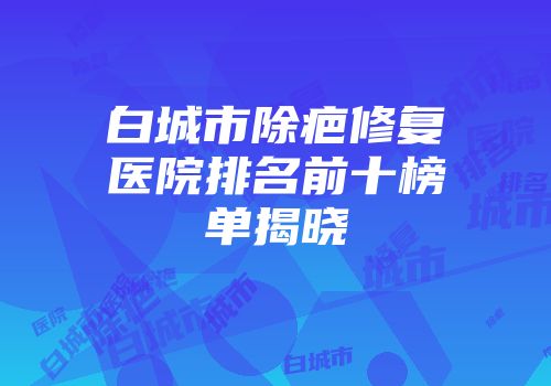 白城市除疤修复医院排名前十榜单揭晓