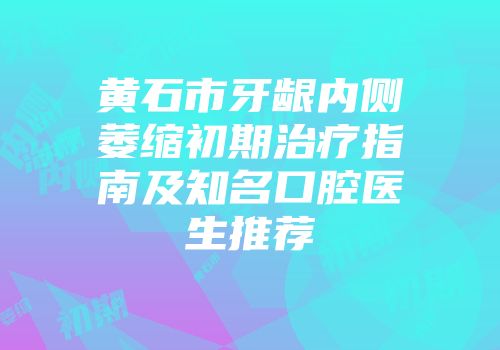 黄石市牙龈内侧萎缩初期治疗指南及知名口腔医生推荐