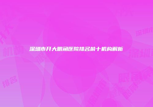 深圳市开大眼角医院排名前十机构解析