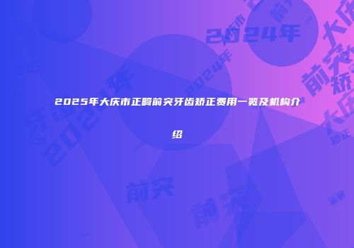 2025年大庆市正畸前突牙齿矫正费用一览及机构介绍