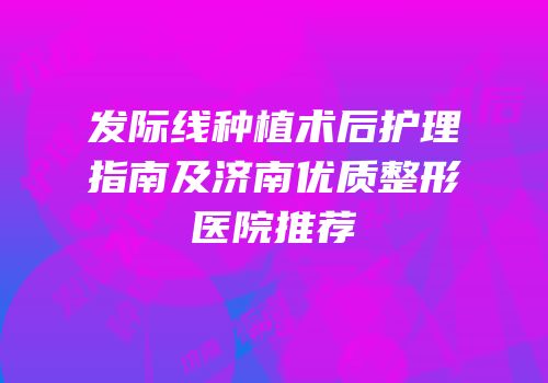 发际线种植术后护理指南及济南优质整形医院推荐