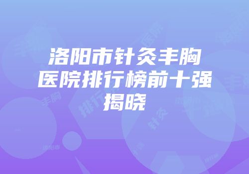 洛阳市针灸丰胸医院排行榜前十强揭晓