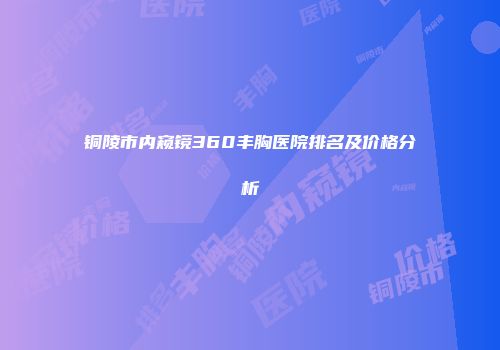 铜陵市内窥镜360丰胸医院排名及价格分析