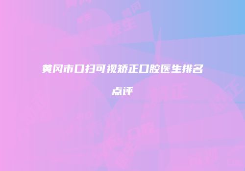黄冈市口扫可视矫正口腔医生排名点评