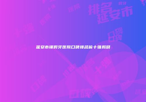延安市镶假牙医院口碑排名前十强揭晓