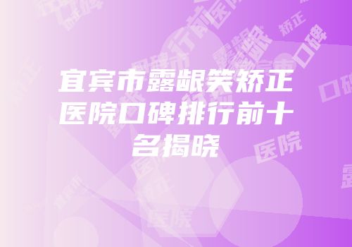 宜宾市露龈笑矫正医院口碑排行前十名揭晓