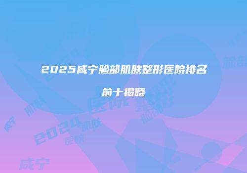 2025咸宁脸部肌肤整形医院排名前十揭晓