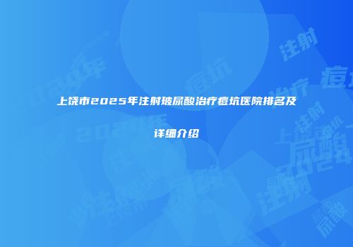 上饶市2025年注射玻尿酸治疗痘坑医院排名及详细介绍