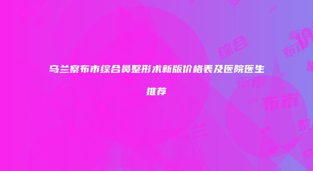 乌兰察布市综合鼻整形术新版价格表及医院医生推荐