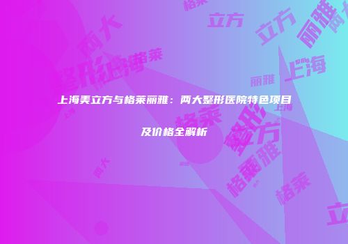 上海美立方与格莱丽雅：两大整形医院特色项目及价格全解析