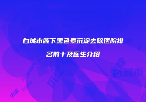 白城市腋下黑色素沉淀去除医院排名前十及医生介绍