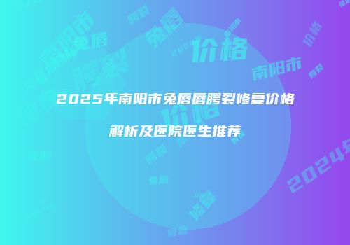 2025年南阳市兔唇唇腭裂修复价格解析及医院医生推荐