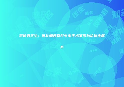 贺传君医生：淮北知名整形专家手术案例与价格全解析