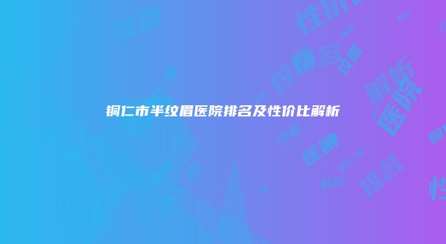 铜仁市半纹眉医院排名及性价比解析